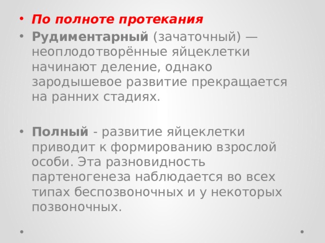 По полноте протекания Рудиментарный (зачаточный) — неоплодотворённые яйцеклетки начинают деление, однако зародышевое развитие прекращается на ранних стадиях. Полный - развитие яйцеклетки приводит к формированию взрослой особи. Эта разновидность партеногенеза наблюдается во всех типах беспозвоночных и у некоторых позвоночных. 