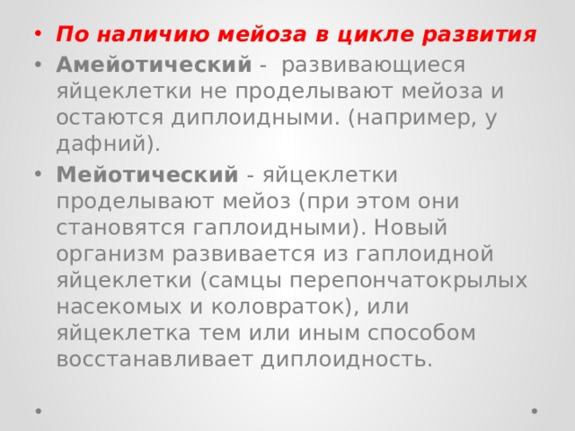 По наличию мейоза в цикле развития Амейотический - развивающиеся яйцеклетки не проделывают мейоза и остаются диплоидными. (например, у дафний). Мейотический - яйцеклетки проделывают мейоз (при этом они становятся гаплоидными). Новый организм развивается из гаплоидной яйцеклетки (самцы перепончатокрылых насекомых и коловраток), или яйцеклетка тем или иным способом восстанавливает диплоидность. 