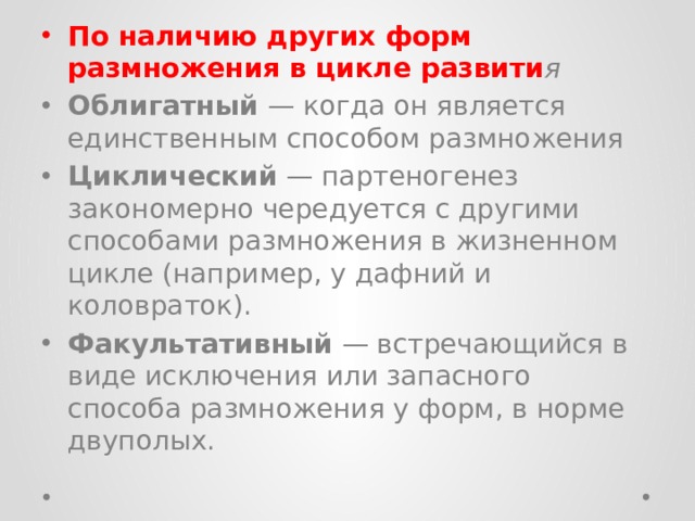 По наличию других форм размножения в цикле развити я Облигатный — когда он является единственным способом размножения Циклический — партеногенез закономерно чередуется с другими способами размножения в жизненном цикле (например, у дафний и коловраток). Факультативный — встречающийся в виде исключения или запасного способа размножения у форм, в норме двуполых. 