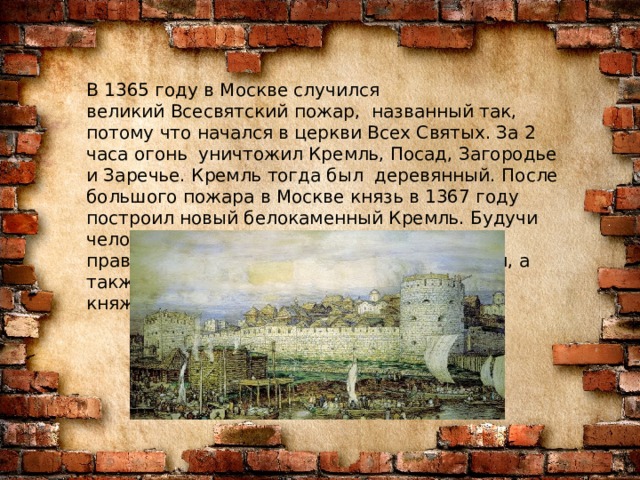 В 1365 году в Москве случился великий Всесвятский пожар,  названный так, потому что начался в церкви Всех Святых. За 2 часа огонь  уничтожил Кремль, Посад, Загородье и Заречье. Кремль тогда был  деревянный.  После большого пожара в Москве князь в 1367 году построил новый белокаменный Кремль. Будучи человеком верующим, князь поддерживал православные храмы, делал пожертвования, а также основал монастыри в Московском княжестве во время своего правления.    