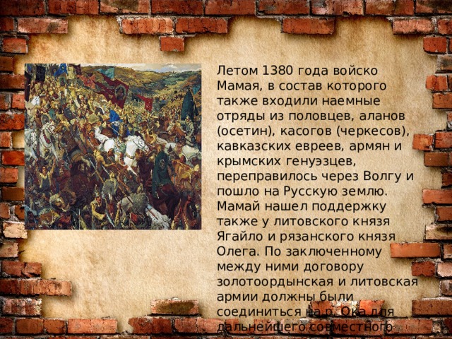 Летом 1380 года войско Мамая, в состав которого также входили наемные отряды из половцев, аланов (осетин), касогов (черкесов), кавказских евреев, армян и крымских генуэзцев, переправилось через Волгу и пошло на Русскую землю. Мамай нашел поддержку также у литовского князя Ягайло и рязанского князя Олега. По заключенному между ними договору золотоордынская и литовская армии должны были соединиться на р. Ока для дальнейшего совместного наступления на Русскую землю. 