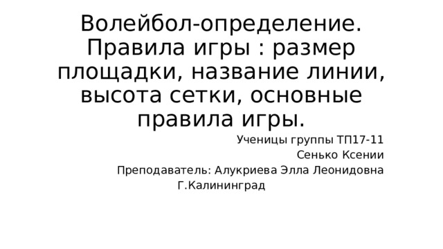 Волейбол-определение. Правила игры : размер площадки, название линии, высота сетки, основные правила игры. Ученицы группы ТП17-11 Сенько Ксении Преподаватель: Алукриева Элла Леонидовна Г.Калининград 