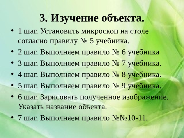 3. Изучение объекта. 1 шаг. Установить микроскоп на столе согласно правилу № 5 учебника. 2 шаг. Выполняем правило № 6 учебника 3 шаг. Выполняем правило № 7 учебника. 4 шаг. Выполняем правило № 8 учебника. 5 шаг. Выполняем правило № 9 учебника. 6 шаг. Зарисовать полученное изображение. Указать название объекта. 7 шаг. Выполняем правило №№10-11. 