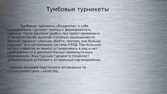 Тумбовые турникеты  Тумбовые турникеты объединяют в себе одновременно турникет-трипод и формирователь прохода. Такое решение удобно при проектировании и отличается более высокой степенью защищенности. Данный турникет сложнее обойти, поэтому они больше подходят для организации системы СКУД. При большом потоке клиентов их можно устанавливать в ряд и нет необходимости в дополнительных промежуточных ограждениях. Конструкция турникета позволяет дополнительно установить встроенный картоприемник.  Данное решение практически оптимально по соотношению цена – качество. 