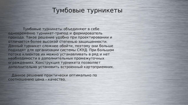 Тумбовые турникеты  Тумбовые турникеты объединяют в себе одновременно турникет-трипод и формирователь прохода. Такое решение удобно при проектировании и отличается более высокой степенью защищенности. Данный турникет сложнее обойти, поэтому они больше подходят для организации системы СКУД. При большом потоке клиентов их можно устанавливать в ряд и нет необходимости в дополнительных промежуточных ограждениях. Конструкция турникета позволяет дополнительно установить встроенный картоприемник.  Данное решение практически оптимально по соотношению цена – качество. 