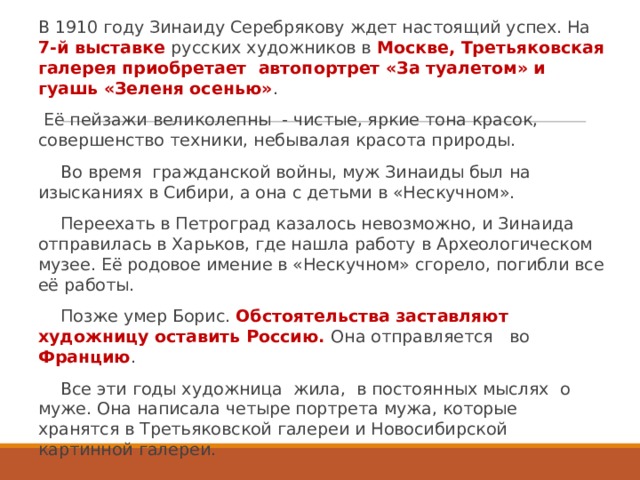 В 1910 году Зинаиду Серебрякову ждет настоящий успех. На 7-й выставке русских художников в Москве, Третьяковская галерея приобретает  автопортрет «За туалетом» и гуашь «Зеленя осенью» .  Её пейзажи великолепны  - чистые, яркие тона красок, совершенство техники, небывалая красота природы. Во время  гражданской войны, муж Зинаиды был на изысканиях в Сибири, а она с детьми в «Нескучном». Переехать в Петроград казалось невозможно, и Зинаида  отправилась в Харьков, где нашла работу в Археологическом музее. Её родовое имение в «Нескучном» сгорело, погибли все её работы. Позже умер Борис. Обстоятельства заставляют художницу оставить Россию. Она отправляется   во Францию . Все эти годы художница  жила,  в постоянных мыслях  о муже. Она написала четыре портрета мужа, которые  хранятся в Третьяковской галереи и Новосибирской картинной галереи. 