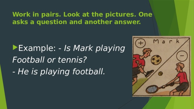Work in pairs. Look at the pictures. One asks a question and another answer. Example: - Is Mark playing Football or tennis? - He is playing football. 