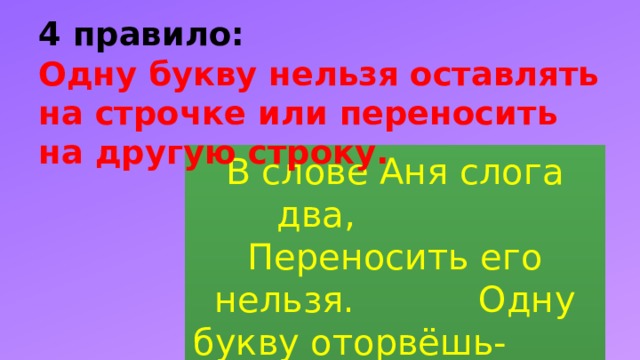 4 правило:  Одну букву нельзя оставлять на строчке или переносить на другую строку. В слове Аня слога два, Переносить его нельзя. Одну букву оторвёшь- И в ловушку попадешь . 