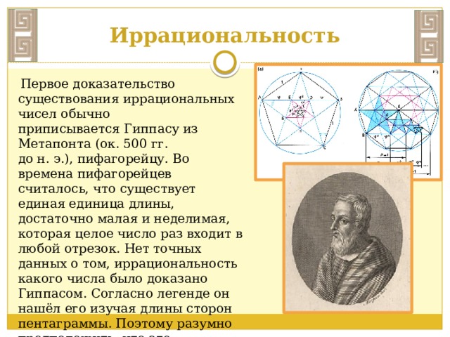 Иррациональность  Первое доказательство существования иррациональных чисел обычно приписывается Гиппасу из Метапонта (ок. 500 гг. до н. э.), пифагорейцу. Во времена пифагорейцев считалось, что существует единая единица длины, достаточно малая и неделимая, которая целое число раз входит в любой отрезок. Нет точных данных о том, иррациональность какого числа было доказано Гиппасом. Согласно легенде он нашёл его изучая длины сторон пентаграммы. Поэтому разумно предположить, что это было золотое сечение. 