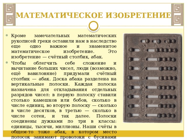 МАТЕМАТИЧЕСКОЕ ИЗОБРЕТЕНИЕ Кроме замечательных математических рукописей греки оставили нам в наследство еще одно важное и знаменитое математическое изобретение. Это изобретение — счётный столбик, абак. Чтобы облегчить себе сложение и вычитание больших чисел, люди (возможно, ещё вавилоняне) придумали счётный столбик — абак. Доска абака разделена на вертикальные полоски. Каждая полоска назначена для откладывания отдельных разрядов чисел: в первую полоску ставили столько камешков или бобов, сколько в числе единиц, во вторую полоску — сколько в числе десятков, в третью — сколько в числе сотен, и так далее. Полоски соединены дужками по три в классы: единицы, тысячи, миллионы. Наши счёты в общем-то тоже абак, в котором место полосок занимают проволоки с бусинами для единиц, десятков, сотен и так далее. 