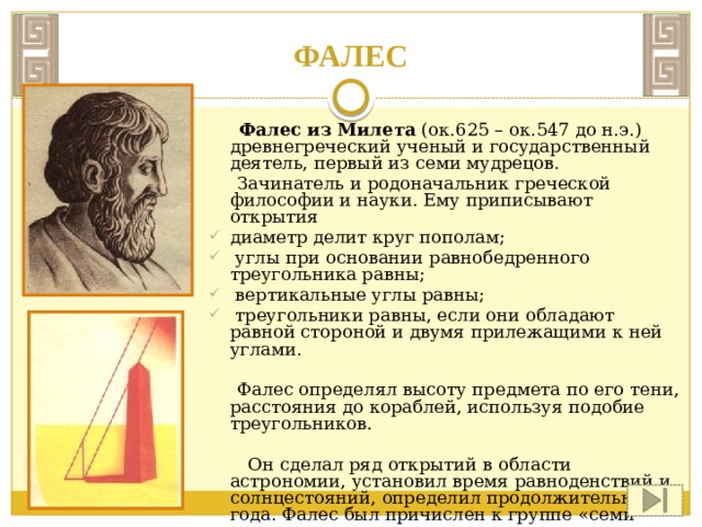   ФАЛЕС  Фалес из Милета (ок.625 – ок.547 до н.э.) древнегреческий ученый и государственный деятель, первый из семи мудрецов.  Зачинатель и родоначальник греческой философии и науки. Ему приписывают открытия диаметр делит круг пополам;  углы при основании равнобедренного треугольника равны;  вертикальные углы равны;  треугольники равны, если они обладают равной стороной и двумя прилежащими к ней углами.  Фалес определял высоту предмета по его тени, расстояния до кораблей, используя подобие треугольников.  Он сделал ряд открытий в области астрономии, установил время равноденствий и солнцестояний, определил продолжительность года. Фалес был причислен к группе «семи мудрецов». 