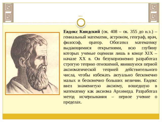          ЕВДОКС Евдокс Книдский (ок. 408 – ок. 355 до н.э.) – гениальный математик, астроном, географ, врач, философ, оратор. Обогатил математику выдающимися открытиями, всю глубину которых ученые оценили лишь в конце XIX – начале XX в. Он безукоризненно разработал строгую теорию отношений, явившуюся первой аксиоматической теорией действительного числа, чтобы избежать актуально бесконечно малых и бесконечно больших величин. Евдокс ввел знаменитую аксиому, вошедшую в математику как аксиома Архимеда. Разработал метод исчерпывания – первое учение о пределах. 