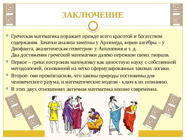 ЗАКЛЮЧЕНИЕ Греческая математика поражает прежде всего красотой и богатством содержания. Зачатки анализа заметны у Архимеда, корни алгебры – у Диофанта, аналитическая геометрия- у Аполлония и т. д. Два достижения греческой математики далеко пережили своих творцов. Первое – греки построили математику как целостную науку с собственной методологией, основанной на четко сформулированных законах логики. Второе- они провозгласили, что законы природы постижимы для человеческого разума, и математические модели - ключ к их познанию. В этих двух отношениях античная математика вполне современна. 