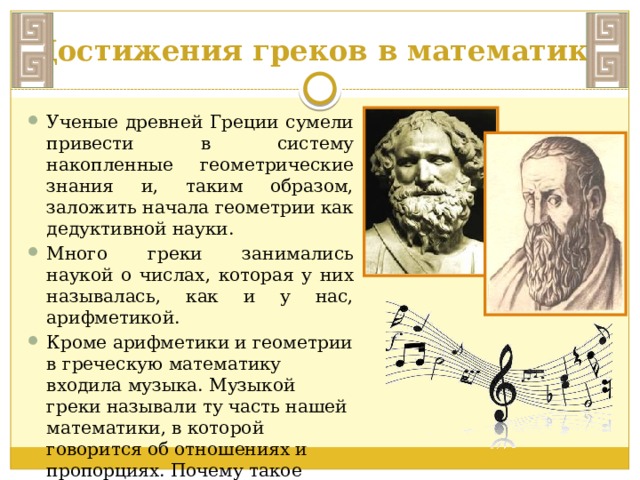 Достижения греков в математике Ученые древней Греции сумели привести в систему накопленные геометрические знания и, таким образом, заложить начала геометрии как дедуктивной науки. Много греки занимались наукой о числах, которая у них называлась, как и у нас, арифметикой. Кроме арифметики и геометрии в греческую математику входила музыка. Музыкой греки называли ту часть нашей математики, в которой говорится об отношениях и пропорциях. Почему такое странное название? 