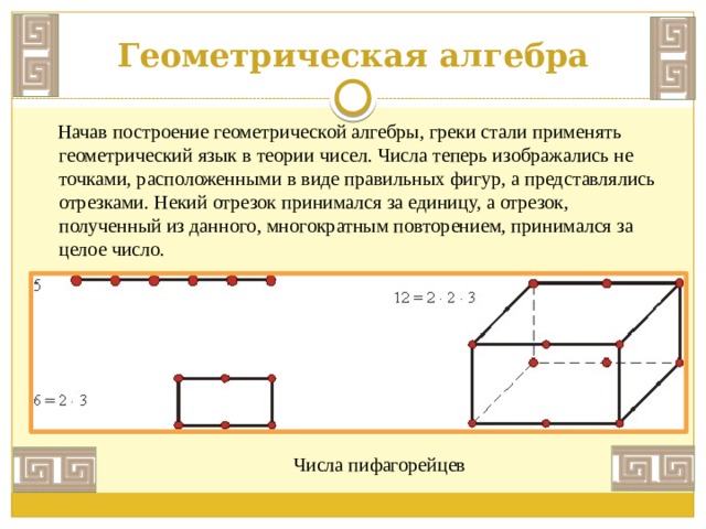 Геометрическая алгебра  Начав построение геометрической алгебры, греки стали применять геометрический язык в теории чисел. Числа теперь изображались не точками, расположенными в виде правильных фигур, а представлялись отрезками. Некий отрезок принимался за единицу, а отрезок, полученный из данного, многократным повторением, принимался за целое число.   Числа пифагорейцев 