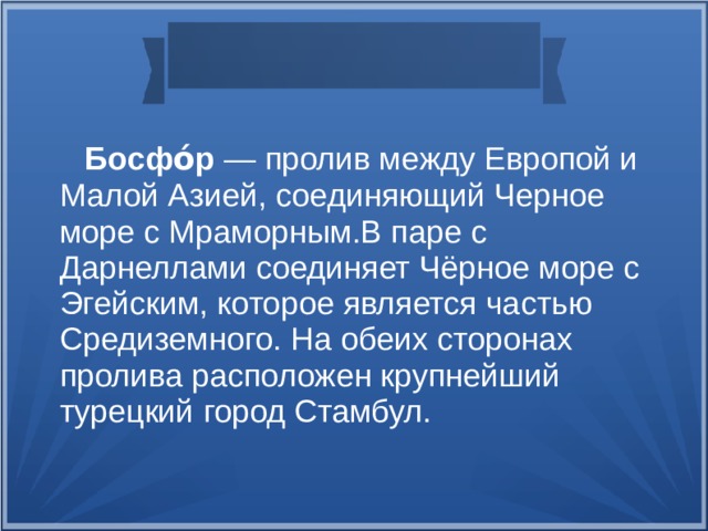  Босфо́р — пролив между Европой и Малой Азией, соединяющий Черное море с Мраморным.В паре с Дарнеллами соединяет Чёрное море с Эгейским, которое является частью Средиземного. На обеих сторонах пролива расположен крупнейший турецкий город Стамбул.  