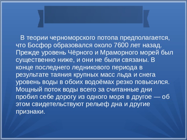  В теории черноморского потопа предполагается, что Босфор образовался около 7600 лет назад. Прежде уровень Чёрного и Мраморного морей был существенно ниже, и они не были связаны. В конце последнего ледникового периода в результате таяния крупных масс льда и снега уровень воды в обоих водоёмах резко повысился. Мощный поток воды всего за считанные дни пробил себе дорогу из одного моря в другое — об этом свидетельствуют рельеф дна и другие признаки.  