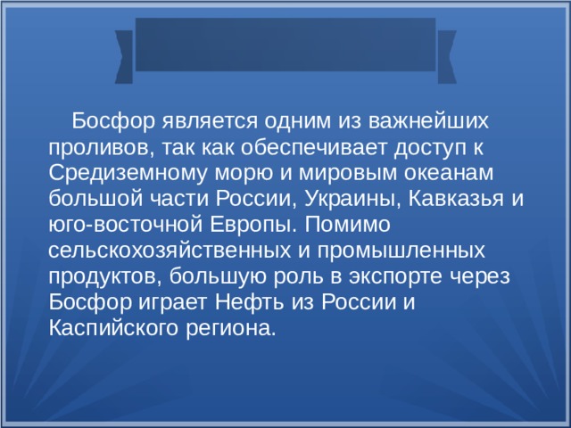  Босфор является одним из важнейших проливов, так как обеспечивает доступ к Средиземному морю и мировым океанам большой части России, Украины, Кавказья и юго-восточной Европы. Помимо сельскохозяйственных и промышленных продуктов, большую роль в экспорте через Босфор играет Нефть из России и Каспийского региона.  
