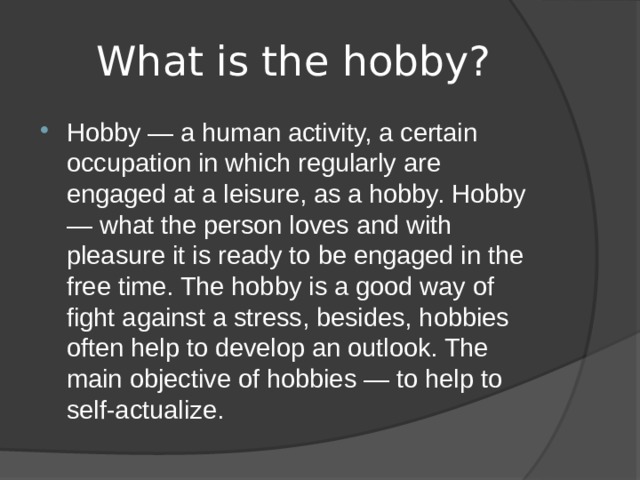 What is the hobby? Hobby — a human activity, a certain occupation in which regularly are engaged at a leisure, as a hobby. Hobby — what the person loves and with pleasure it is ready to be engaged in the free time. The hobby is a good way of fight against a stress, besides, hobbies often help to develop an outlook. The main objective of hobbies — to help to self-actualize. 
