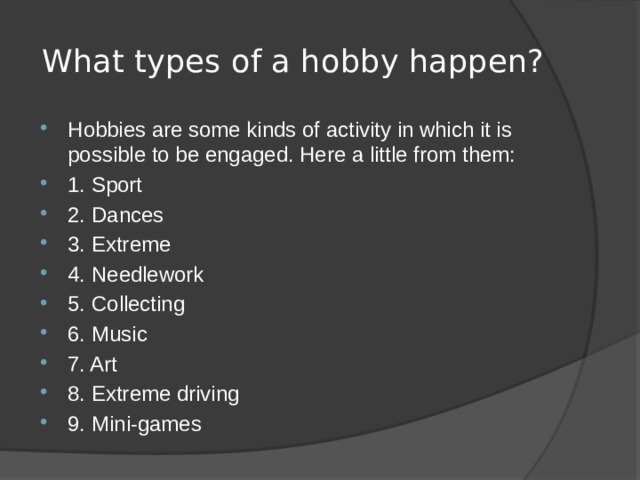What types of a hobby happen? Hobbies are some kinds of activity in which it is possible to be engaged. Here a little from them: 1. Sport 2. Dances 3. Extreme 4. Needlework 5. Collecting 6. Music 7. Art 8. Extreme driving 9. Mini-games 