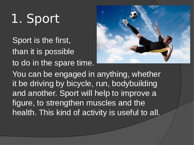1. Sport Sport is the first, than it is possible to do in the spare time. You can be engaged in anything, whether it be driving by bicycle, run, bodybuilding and another. Sport will help to improve a figure, to strengthen muscles and the health. This kind of activity is useful to all. 