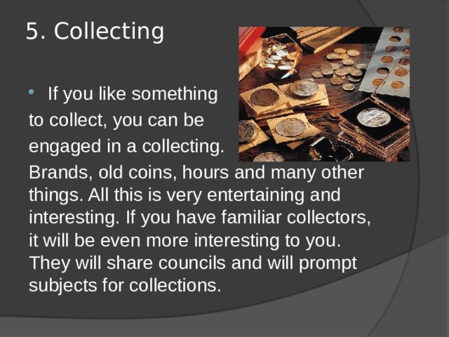 5. Collecting   If you like something to collect, you can be engaged in a collecting. Brands, old coins, hours and many other things. All this is very entertaining and interesting. If you have familiar collectors, it will be even more interesting to you. They will share councils and will prompt subjects for collections. 