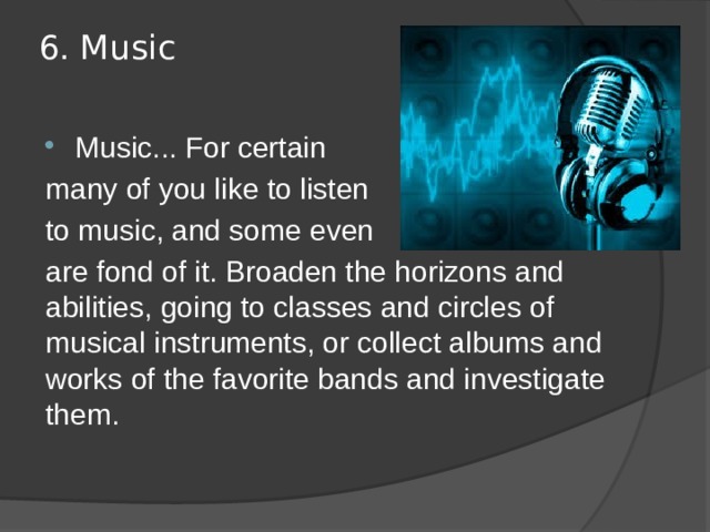 6. Music   Music... For certain many of you like to listen to music, and some even are fond of it. Broaden the horizons and abilities, going to classes and circles of musical instruments, or collect albums and works of the favorite bands and investigate them. 