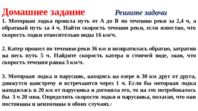 Домашнее задание Решите задачи 1. Моторная лодка прошла путь от А до В по течению реки за 2,4 ч, а обратный путь за 4 ч. Найти скорость течения реки, если известно, что скорость лодки относительно воды 16 км/ч.  2. Катер прошел по течению реки 36 км и возвратилась обратно, затратив на весь путь 5 ч. Найдите скорость катера в стоячей воде, зная, что скорость течения равна 3 км/ч.  3. Моторная лодка и парусник, находясь на озере в 30 км друг от друга, движутся навстречу и встречаются через 1 ч. Если бы моторная лодка находилась в 20 км от парусника и догоняла его, то на это потребовалось бы 3 ч 20 мин. Определить скорости лодки и парусника, полагая, что они постоянны и неизменны в обоих случаях.∙   
