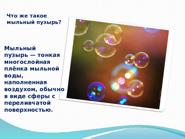 Что же такое мыльный пузырь? Мыльный пузырь — тонкая многослойная плёнка мыльной воды, наполненная воздухом, обычно в виде сферы с переливчатой поверхностью. 