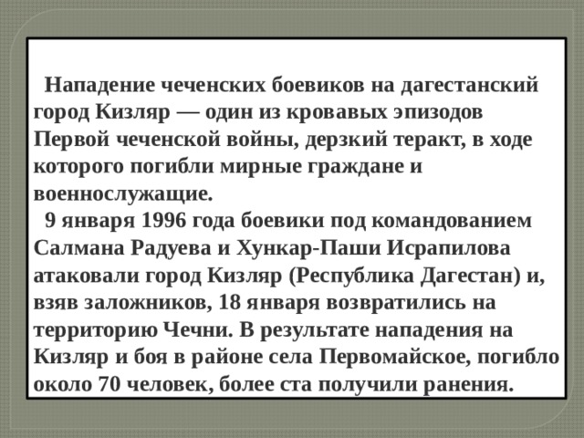   Нападение чеченских боевиков на дагестанский город Кизляр — один из кровавых эпизодов Первой чеченской войны, дерзкий теракт, в ходе которого погибли мирные граждане и военнослужащие.  9 января 1996 года боевики под командованием Салмана Радуева и Хункар-Паши Исрапилова атаковали город Кизляр (Республика Дагестан) и, взяв заложников, 18 января возвратились на территорию Чечни. В результате нападения на Кизляр и боя в районе села Первомайское, погибло около 70 человек, более ста получили ранения. 