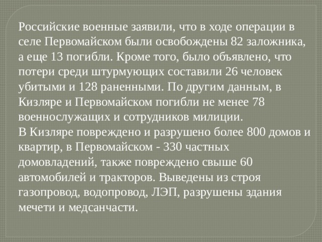 Российские военные заявили, что в ходе операции в селе Первомайском были освобождены 82 заложника, а еще 13 погибли. Кроме того, было объявлено, что потери среди штурмующих составили 26 человек убитыми и 128 раненными. По другим данным, в Кизляре и Первомайском погибли не менее 78 военнослужащих и сотрудников милиции. В Кизляре повреждено и разрушено более 800 домов и квартир, в Первомайском - 330 частных домовладений, также повреждено свыше 60 автомобилей и тракторов. Выведены из строя газопровод, водопровод, ЛЭП, разрушены здания мечети и медсанчасти. 