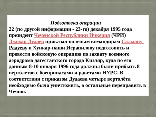   Подготовка операции 22 (по другой информации - 23-го) декабря 1995 года президент  Чеченской Республики Ичкерия  (ЧРИ) Джохар Дудаев  приказал полевым командирам  Салману  Радуеву  и Хункар-паши Исрапилову подготовить и провести войсковую операцию по захвату военного аэродрома дагестанского города Кизляр, куда по его данным 8-10 января 1996 года должны были прибыть 8 вертолетов с боеприпасами и ракетами HУРС. В соответствии с приказом Дудаева четыре вертолёта необходимо было уничтожить, а остальные переправить в Чечню. 