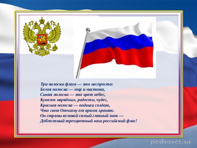    Три полоски флага — это неспроста:  Белая полоска — мир и чистота,  Синяя полоска — это цвет небес,  Куполов нарядных, радости, чудес,  Красная полоска — подвиги солдат,  Что свою Отчизну от врагов хранят.  Он страны великой самый главный знак —  Доблестный трехцветный наш российский флаг! 