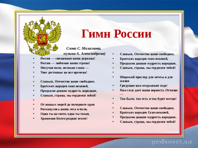      Гимн России   (   Слова С. Михалкова,  музыка А. Александрова) Россия — священная наша держава! Россия — любимая наша страна! Могучая воля, великая слава — Твое достоянье на все времена!   Славься, Отечество наше свободное, Братских народов союз вековой, Предками данная мудрость народная, Славься, страна, мы гордимся тобой!   От южных морей до полярного края Раскинулись наши леса и поля, Одна ты на свете, одна ты такая, Хранимая Богом родная земля!      Славься, Отечество наше свободное, Братских народов союз вековой, Предками данная мудрость народная, Славься, страна, мы гордимся тобой!   Широкий простор для мечты и для жизни Грядущие нам открывают года! Нам силу дает наша верность Отчизне — Так было, так есть и так будет всегда!   Славься, Отечество наше свободное, Братских народов Союз вековой, Предками данная мудрость народная, Славься, страна, мы гордимся тобой! 