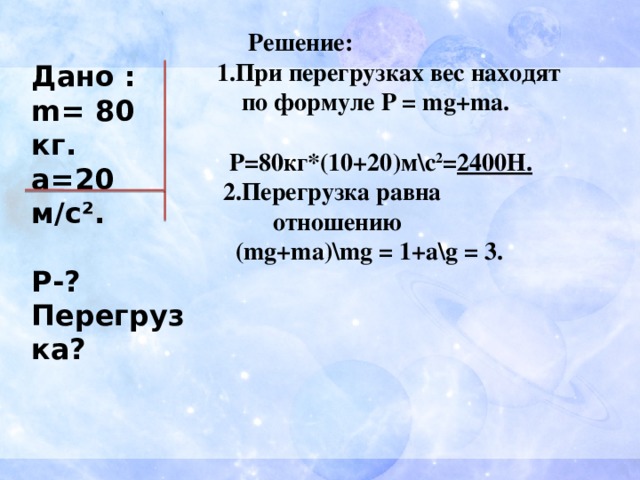   Решение:  1.При перегрузках вес находят  по формуле P = mg+ma.   Р=80кг*(10+20)м\с 2 = 2400Н.  2.Перегрузка равна  отношению  (mg+ma)\mg = 1+a\g = 3. Дано : m= 80 кг. а=20 м/с².  Р-? Перегрузка? 