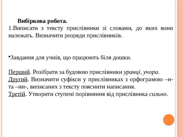 Вибіркова робота. 1.Виписати з тексту прислівники зі словами, до яких вони належать. Визначити розряди прислівників. Завдання для учнів, що працюють біля дошки. Перший . Розібрати за будовою прислівники уранці, учора . Другий . Визначити суфікси у прислівниках з орфограмою –н- та –нн-, виписаних з тексту пояснити написання. Третій . Утворити ступені порівняння від прислівника сильно . 