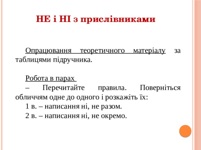 НЕ і НІ з прислівниками Опрацювання теоретичного матеріалу за таблицями підручника. Робота в парах – Перечитайте правила. Поверніться обличчям одне до одного і розкажіть їх: 1 в. – написання ні, не разом. 2 в. – написання ні, не окремо. 