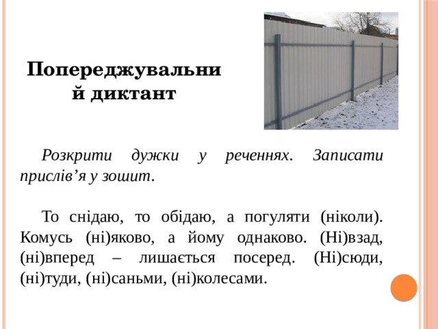 Попереджувальний диктант Розкрити дужки у реченнях. Записати прислів’я у зошит . То снідаю, то обідаю, а погуляти (ніколи). Комусь (ні)яково, а йому однаково. (Ні)взад, (ні)вперед – лишається посеред. (Ні)сюди, (ні)туди, (ні)саньми, (ні)колесами. 