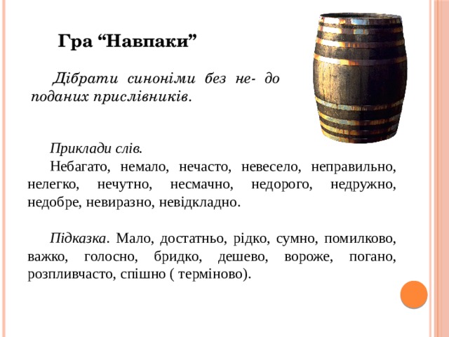 Гра “Навпаки” Дібрати синоніми без не- до поданих прислівників. Приклади слів. Небагато, немало, нечасто, невесело, неправильно, нелегко, нечутно, несмачно, недорого, недружно, недобре, невиразно, невідкладно. Підказка . Мало, достатньо, рідко, сумно, помилково, важко, голосно, бридко, дешево, вороже, погано, розпливчасто, спішно ( терміново). 