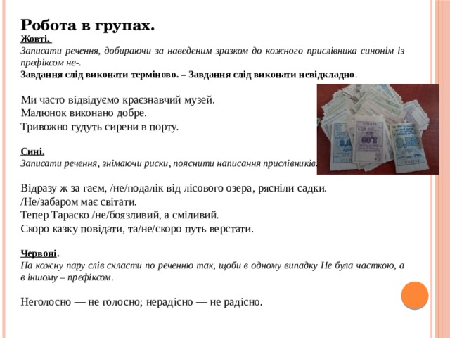 Робота в групах. Жовті. Записати речення, добираючи за наведеним зразком до кожного прислівника синонім із префіксом не-. Завдання слід виконати терміново. – Завдання слід виконати невідкладно . Ми часто відвідуємо краєзнавчий музей. Малюнок виконано добре. Тривожно гудуть сирени в порту.  Сині. Записати речення, знімаючи риски, пояснити написання прислівників.  Відразу ж за гаєм, /не/подалік від лісового озера, рясніли садки. /Не/забаром має світати. Тепер Тараско /не/боязливий, а сміливий. Скоро казку повідати, та/не/скоро путь верстати. Червоні . На кожну пару слів скласти по реченню так, щоби в одному випадку Не була часткою, а в іншому – префіксом . Неголосно — не голосно; нерадісно — не радісно. 