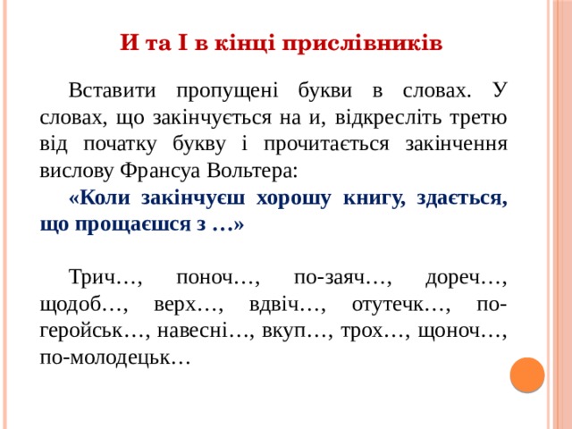 И та І в кінці прислівників Вставити пропущені букви в словах. У словах, що закінчується на и, відкресліть третю від початку букву і прочитається закінчення вислову Франсуа Вольтера: «Коли закінчуєш хорошу книгу, здається, що прощаєшся з …» Трич…, поноч…, по-заяч…, дореч…, щодоб…, верх…, вдвіч…, отутечк…, по-геройськ…, навесні…, вкуп…, трох…, щоноч…, по-молодецьк… 