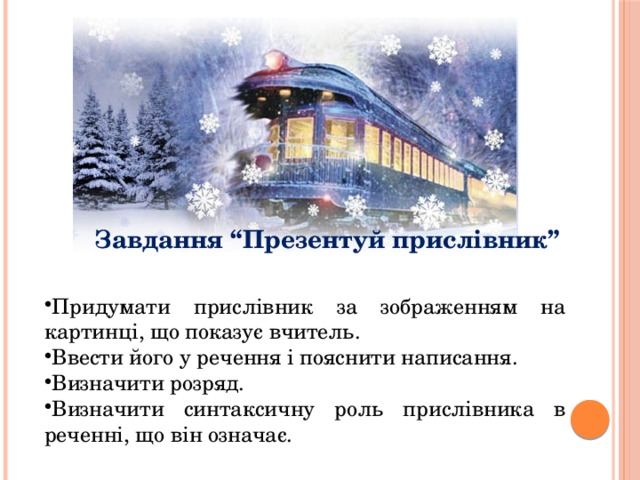Завдання “Презентуй прислівник” Придумати прислівник за зображенням на картинці, що показує вчитель. Ввести його у речення і пояснити написання. Визначити розряд. Визначити синтаксичну роль прислівника в реченні, що він означає. 