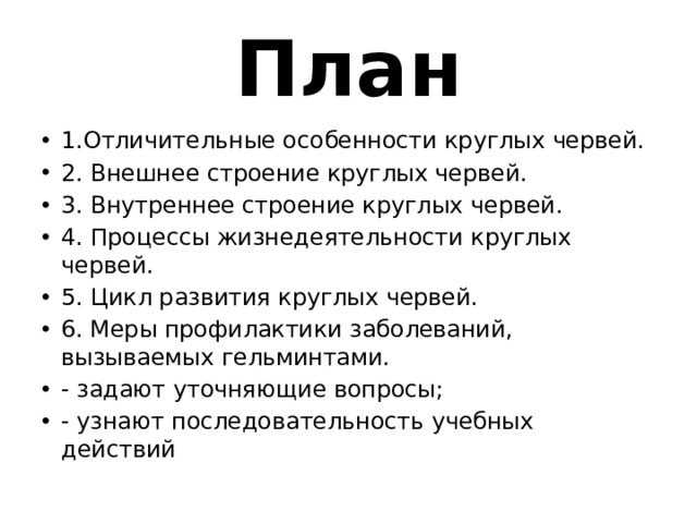  План   1.Отличительные особенности круглых червей. 2. Внешнее строение круглых червей. 3. Внутреннее строение круглых червей. 4. Процессы жизнедеятельности круглых червей. 5. Цикл развития круглых червей. 6. Меры профилактики заболеваний, вызываемых гельминтами. - задают уточняющие вопросы; - узнают последовательность учебных действий 