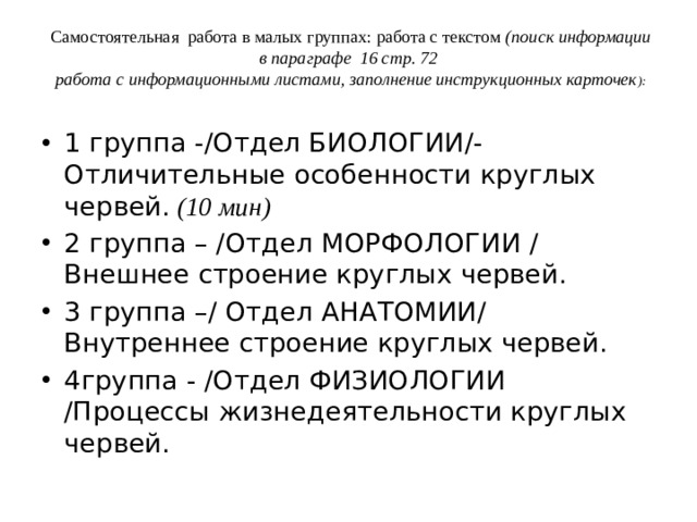 Самостоятельная работа в малых группах: работа с текстом  (поиск информации в параграфе 16 стр. 72  работа с информационными листами, заполнение инструкционных карточек ):   1 группа -/Отдел БИОЛОГИИ/- Отличительные особенности круглых червей. (10 мин) 2 группа – /Отдел МОРФОЛОГИИ / Внешнее строение круглых червей. 3 группа –/ Отдел АНАТОМИИ/ Внутреннее строение круглых червей. 4группа - /Отдел ФИЗИОЛОГИИ /Процессы жизнедеятельности круглых червей. 
