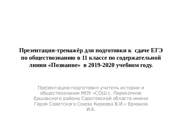 Презентация-тренажёр для подготовки к сдаче ЕГЭ по обществознанию в 11 классе по содержательной линии «Познание» в 2019-2020 учебном году. Презентацию подготовил учитель истории и обществознания МОУ «СОШ с. Перекопное Ершовского района Саратовской области имени Героя Советского Союза Киреева В.И.» Ермаков И.А. 