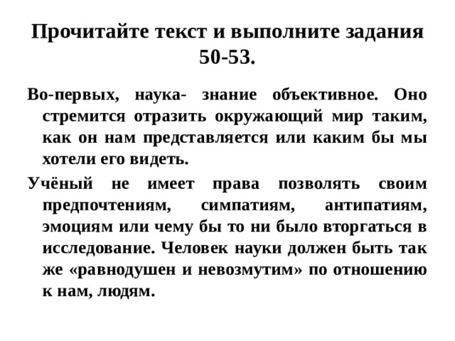 Прочитайте текст и выполните задания 50-53. Во-первых, наука- знание объективное. Оно стремится отразить окружающий мир таким, как он нам представляется или каким бы мы хотели его видеть. Учёный не имеет права позволять своим предпочтениям, симпатиям, антипатиям, эмоциям или чему бы то ни было вторгаться в исследование. Человек науки должен быть так же «равнодушен и невозмутим» по отношению к нам, людям. 