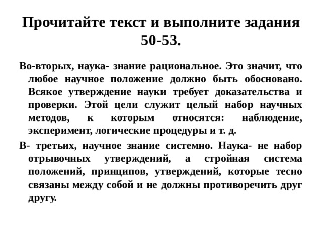 Прочитайте текст и выполните задания 50-53. Во-вторых, наука- знание рациональное. Это значит, что любое научное положение должно быть обосновано. Всякое утверждение науки требует доказательства и проверки. Этой цели служит целый набор научных методов, к которым относятся: наблюдение, эксперимент, логические процедуры и т. д. В- третьих, научное знание системно. Наука- не набор отрывочных утверждений, а стройная система положений, принципов, утверждений, которые тесно связаны между собой и не должны противоречить друг другу. 