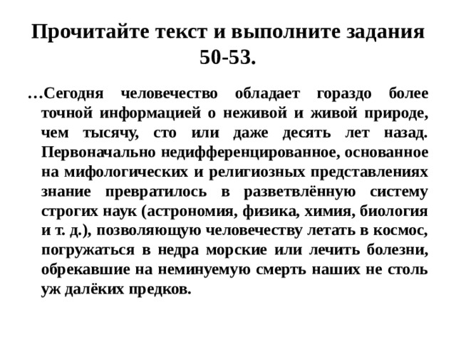 Прочитайте текст и выполните задания 50-53. … Сегодня человечество обладает гораздо более точной информацией о неживой и живой природе, чем тысячу, сто или даже десять лет назад. Первоначально недифференцированное, основанное на мифологических и религиозных представлениях знание превратилось в разветвлённую систему строгих наук (астрономия, физика, химия, биология и т. д.), позволяющую человечеству летать в космос, погружаться в недра морские или лечить болезни, обрекавшие на неминуемую смерть наших не столь уж далёких предков. 