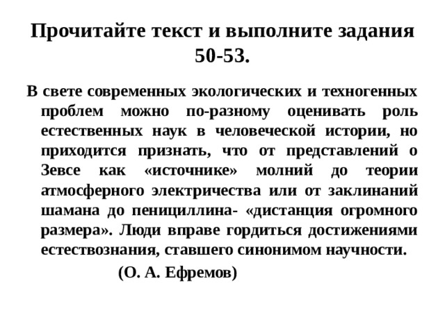 Прочитайте текст и выполните задания 50-53. В свете современных экологических и техногенных проблем можно по-разному оценивать роль естественных наук в человеческой истории, но приходится признать, что от представлений о Зевсе как «источнике» молний до теории атмосферного электричества или от заклинаний шамана до пенициллина- «дистанция огромного размера». Люди вправе гордиться достижениями естествознания, ставшего синонимом научности.  (О. А. Ефремов) 