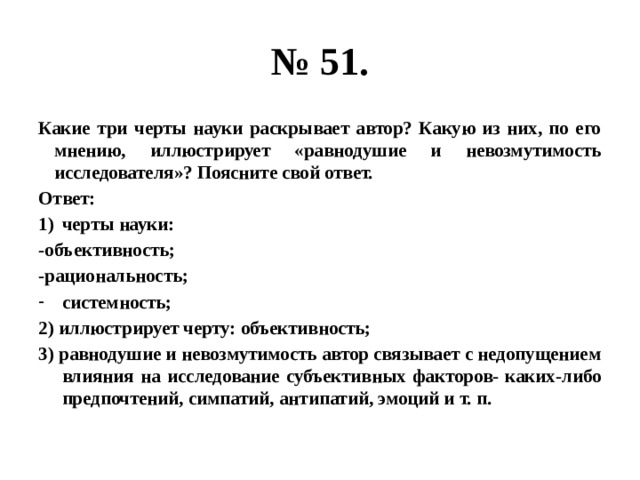 № 51. Какие три черты науки раскрывает автор? Какую из них, по его мнению, иллюстрирует «равнодушие и невозмутимость исследователя»? Поясните свой ответ. Ответ: черты науки: -объективность; -рациональность; системность; 2) иллюстрирует черту: объективность; 3) равнодушие и невозмутимость автор связывает с недопущением влияния на исследование субъективных факторов- каких-либо предпочтений, симпатий, антипатий, эмоций и т. п. 